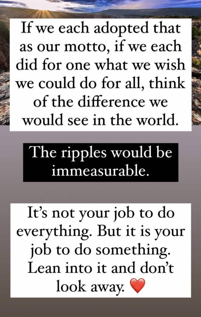 If we each adopted that as our motto, if we each did for one what we wish we could do for all, think of the difference we would see in the world. The ripples would be immeasurable. It's not your job to do everything. But it is your job to do something. Lean into it and don't look away. 